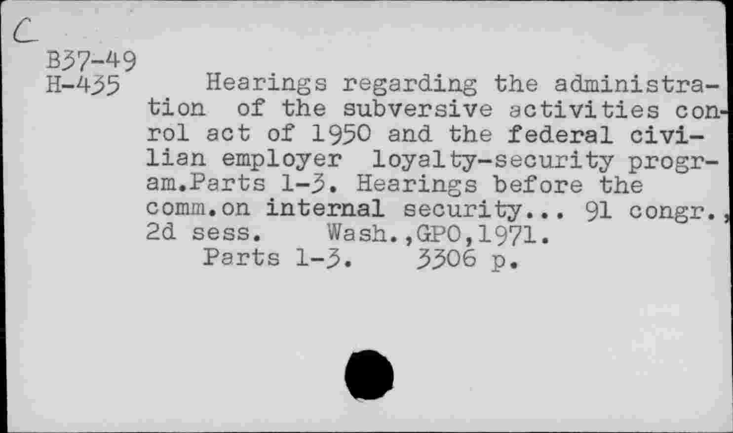 ﻿c.
B37-49
H-435 Hearings regarding the administration of the subversive activities con-rol act of 1950 and the federal civilian employer loyalty-security program.Parts 1-3. Hearings before the comm.on internal security... 91 congr. 2d sess.	Wash.,GPO,1971.
Parts 1-3.	3306 p.